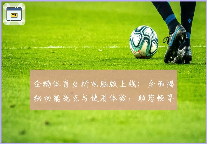 企鹅体育分析电脑版上线：全面揭秘功能亮点与使用体验，助您畅享精准赛事解读