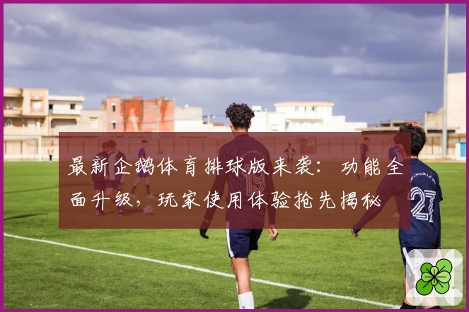 最新企鹅体育排球版来袭：功能全面升级，玩家使用体验抢先揭秘