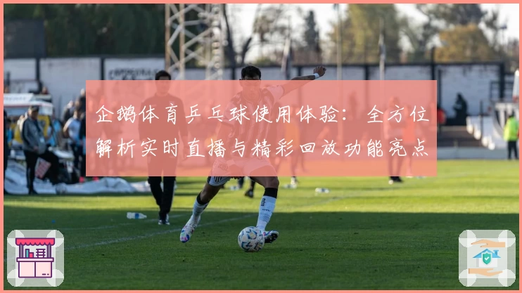 企鹅体育乒乓球使用体验:全方位解析实时直播与精彩回放功能亮点