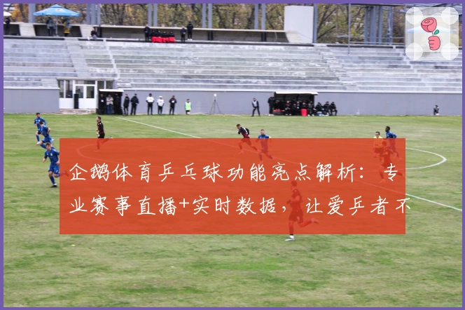 企鹅体育乒乓球功能亮点解析:专业赛事直播+实时数据,让爱乒者不错过每一拍精彩