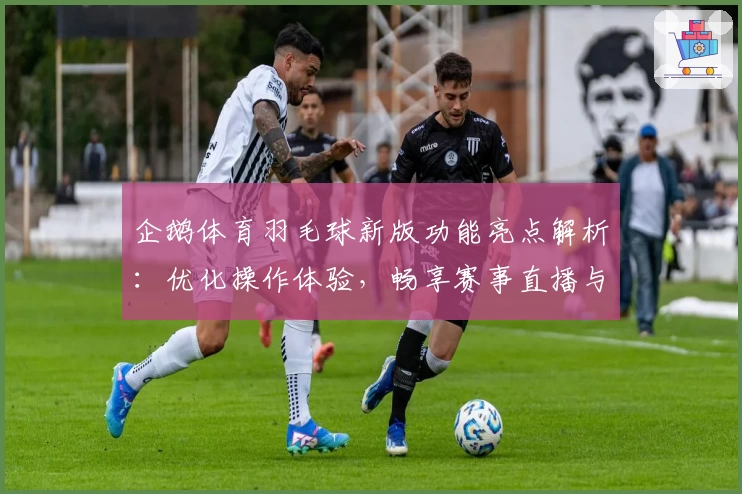 企鹅体育羽毛球新版功能亮点解析：优化操作体验，畅享赛事直播与互动乐趣