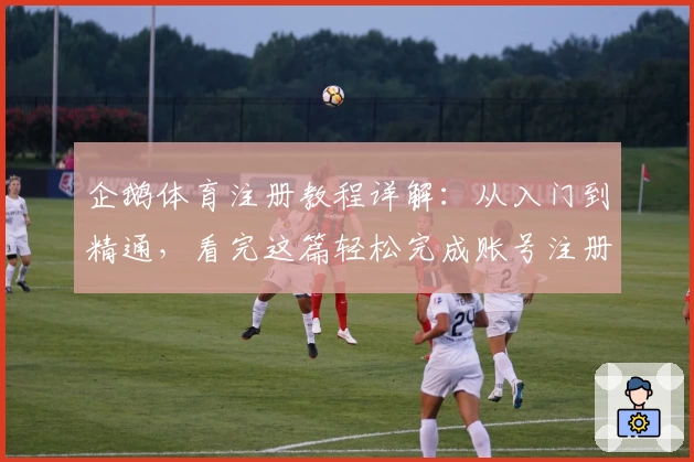 企鹅体育注册教程详解：从入门到精通，看完这篇轻松完成账号注册