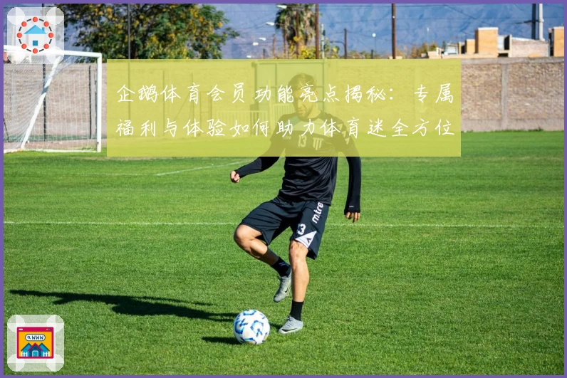 企鹅体育会员功能亮点揭秘：专属福利与体验如何助力体育迷全方位畅享赛事