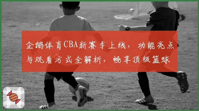 企鹅体育CBA新赛季上线，功能亮点与观看方式全解析，畅享顶级篮球赛事体验