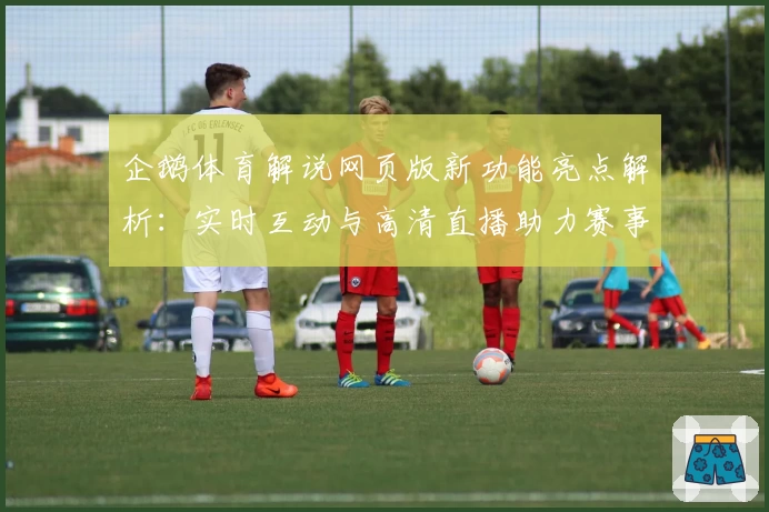 企鹅体育解说网页版新功能亮点解析：实时互动与高清直播助力赛事更精彩