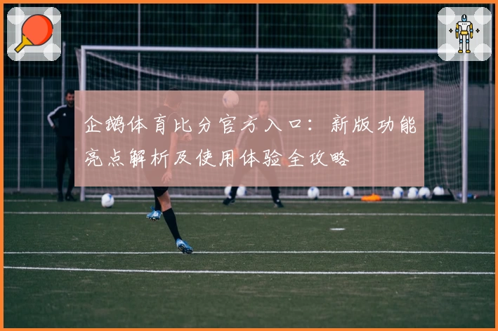 企鹅体育比分官方入口：新版功能亮点解析及使用体验全攻略