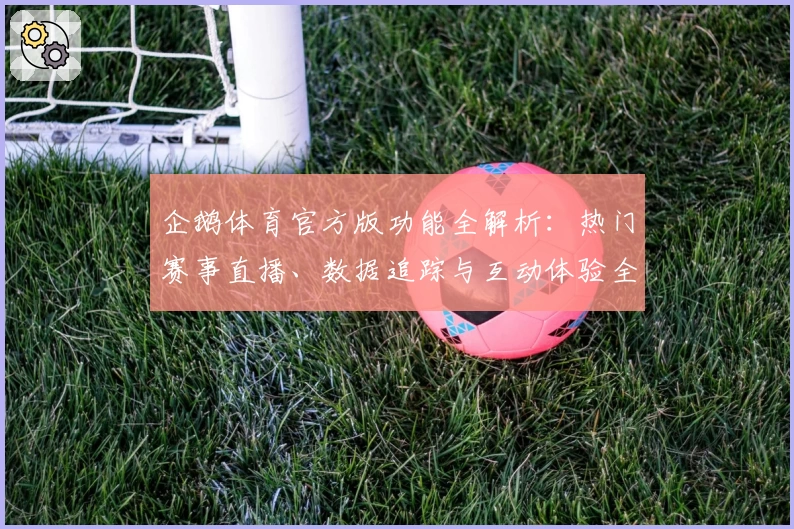 企鹅体育官方版功能全解析：热门赛事直播、数据追踪与互动体验全面升级
